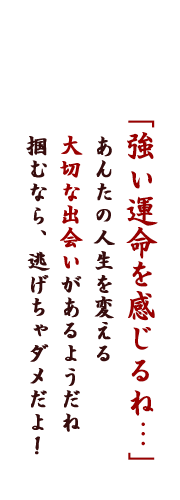 「強い運命を感じるね・・・」あんたの人生を変える大切な出会いがあるようだね、掴むなら、逃げちゃダメだよ！