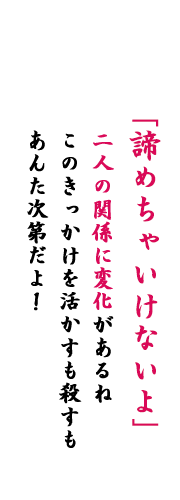 「諦めちゃいけないよ」二人の関係に変化があるね、このきっかけを活かすも殺すもあんた次第だよ！