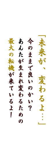 「未来が、変わるよ・・・」今のままで良いのかい？あんたが生まれ変わるための最大の転機が来ているよ！
