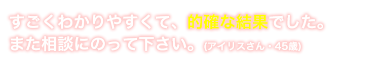 すごくわかりやすくて的確な鑑定でした。また相談にのって下さい。