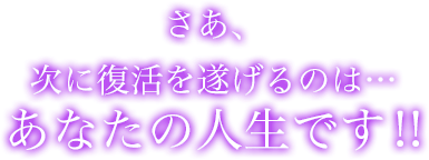 さあ、次に復活を遂げるのは…あなたの人生です!!