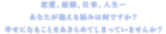 恋愛、結婚、仕事、人生…　あなたが抱える悩みはなんですか？幸せになることをあきらめてしまっていませんか？