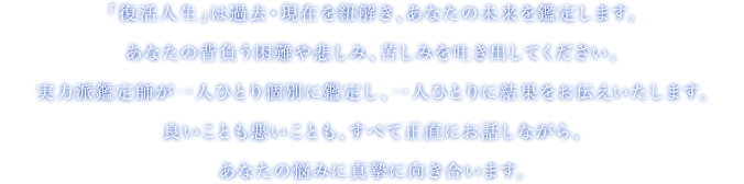 「復活人生」は過去・現在を紐解き、あなたの未来を鑑定します。あなたの背負う困難や悲しみ、苦しみを吐き出してください。実力派鑑定師が一人ひとり個別に鑑定し、一人ひとりに結果をお伝えいたします。良いことも悪いことも、すべて正直にお話ししながら、あなたの悩みに真摯に向き合います。