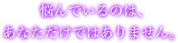 悩んでいるのは、あなただけではありません。